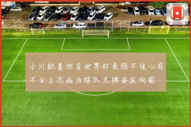 小川航基坦言世界杯表现不佳心有不甘立志成为球队王牌奋发向前