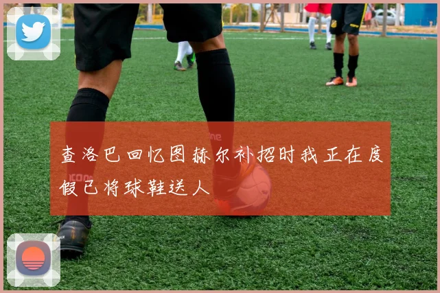 查洛巴回忆图赫尔补招时我正在度假已将球鞋送人