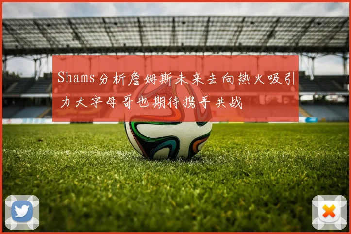 Shams分析詹姆斯未来去向热火吸引力大字母哥也期待携手共战
