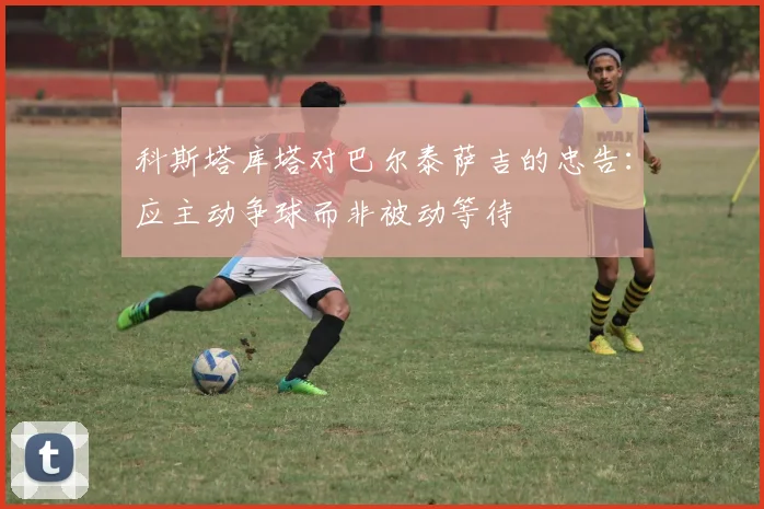 科斯塔库塔对巴尔泰萨吉的忠告：应主动争球而非被动等待