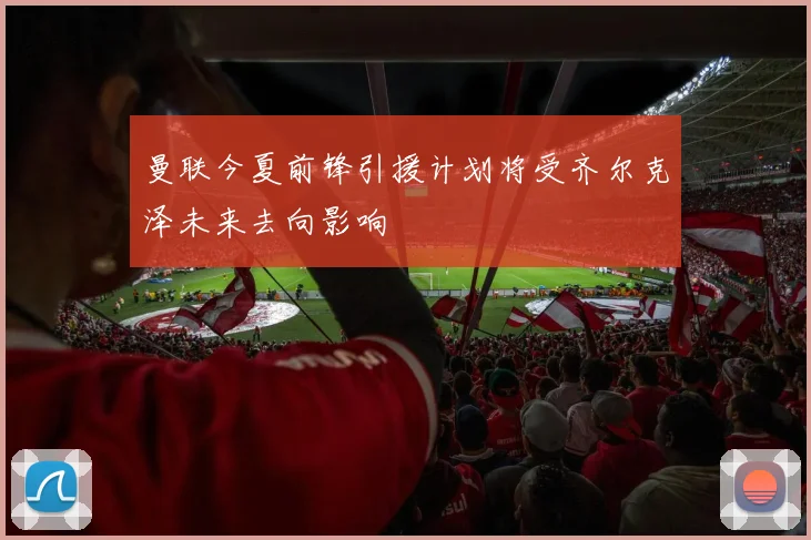 曼联今夏前锋引援计划将受齐尔克泽未来去向影响