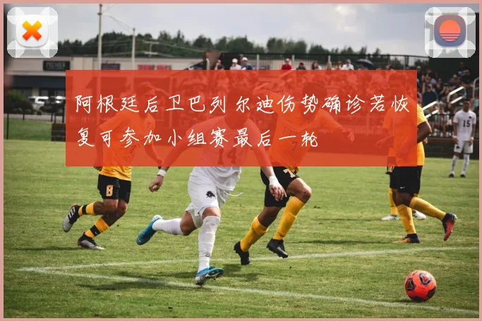 阿根廷后卫巴列尔迪伤势确诊若恢复可参加小组赛最后一轮