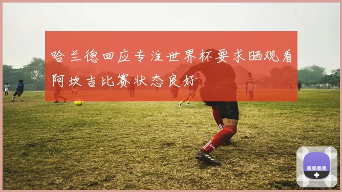 哈兰德回应专注世界杯要求晒观看阿坎吉比赛状态良好