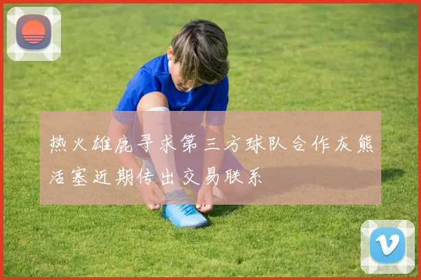 热火雄鹿寻求第三方球队合作灰熊活塞近期传出交易联系