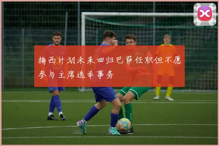 梅西计划未来回归巴萨任职但不愿参与主席选举事务