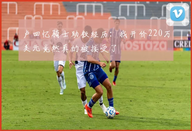 卢回忆骑士助教经历：我开价220万美元竟然真的被接受了