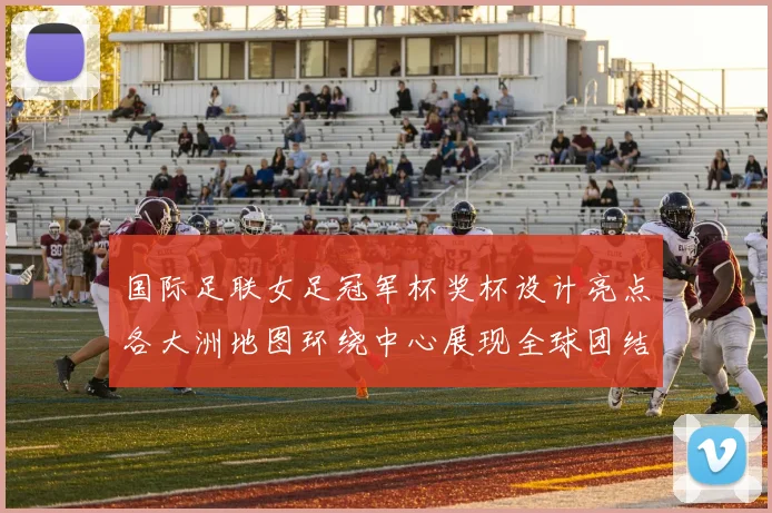 国际足联女足冠军杯奖杯设计亮点各大洲地图环绕中心展现全球团结与竞技精神