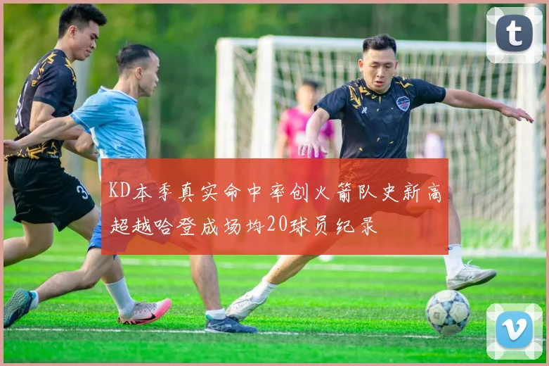 KD本季真实命中率创火箭队史新高超越哈登成场均20球员纪录