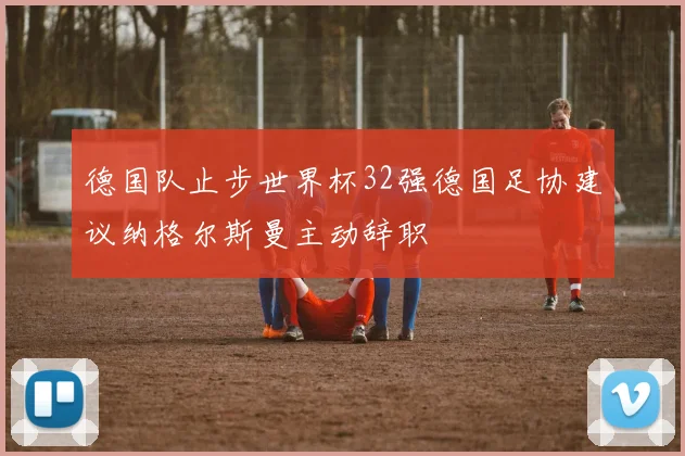 德国队止步世界杯32强德国足协建议纳格尔斯曼主动辞职