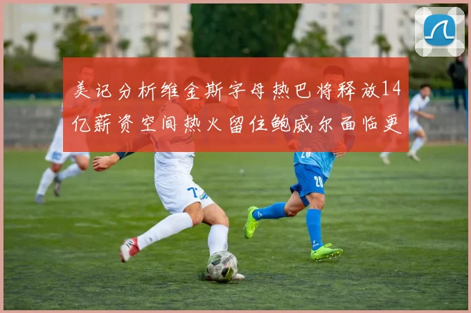美记分析维金斯字母热巴将释放14亿薪资空间热火留住鲍威尔面临更大挑战