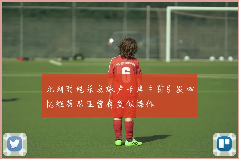 比利时绝杀点球卢卡库主罚引发回忆维蒂尼亚曾有类似操作