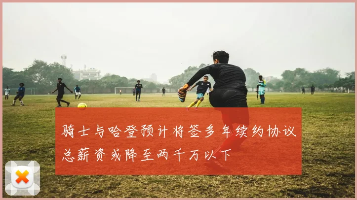 骑士与哈登预计将签多年续约协议总薪资或降至两千万以下