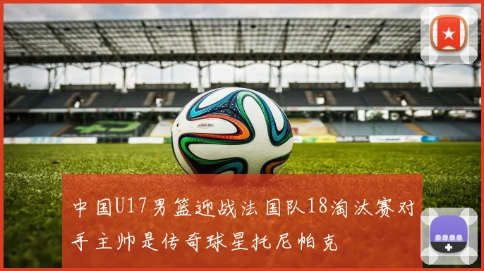 中国U17男篮迎战法国队18淘汰赛对手主帅是传奇球星托尼帕克