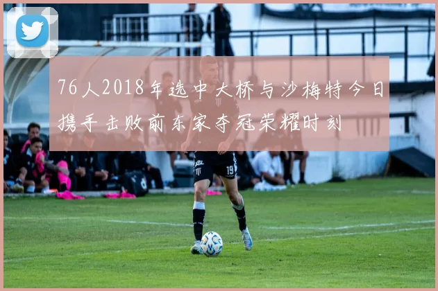 76人2018年选中大桥与沙梅特今日携手击败前东家夺冠荣耀时刻