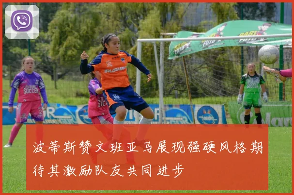 波蒂斯赞文班亚马展现强硬风格期待其激励队友共同进步