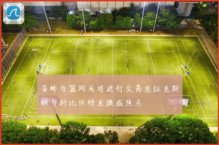 黄蜂与篮网或将进行交易克拉克斯顿与科比怀特互换成焦点