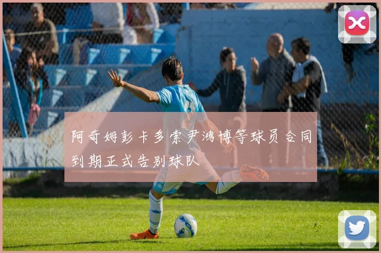阿奇姆彭卡多索尹鸿博等球员合同到期正式告别球队